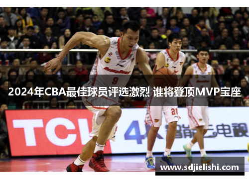 2024年CBA最佳球员评选激烈 谁将登顶MVP宝座