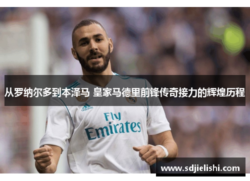 从罗纳尔多到本泽马 皇家马德里前锋传奇接力的辉煌历程