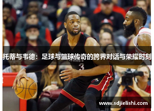 托蒂与韦德：足球与篮球传奇的跨界对话与荣耀时刻